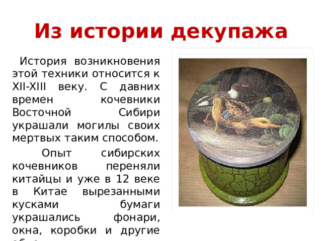 Из истории декупажа  История возникновения этой техники относится к XII-XIII веку. С давних времен кочевники Восточной Сибири украшали могилы своих мертвых таким способом.  Опыт сибирских кочевников переняли китайцы и уже в 12 веке в Китае вырезанными кусками бумаги украшались фонари, окна, коробки и другие объекты. 