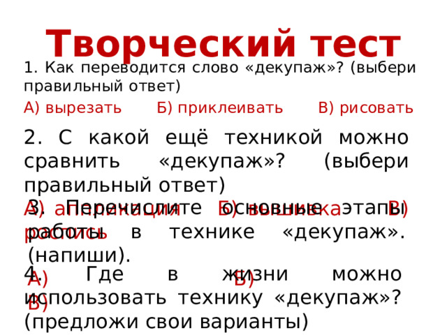 Творческий тест 1. Как переводится слово «декупаж»? (выбери правильный ответ) А) вырезать Б) приклеивать В) рисовать 2. С какой ещё техникой можно сравнить «декупаж»? (выбери правильный ответ) А) аппликация Б) вышивка В) роспись 3. Перечислите основные этапы работы в технике «декупаж». (напиши). А) Б) В) 4. Где в жизни можно использовать технику «декупаж»? (предложи свои варианты) А) Б) В) 
