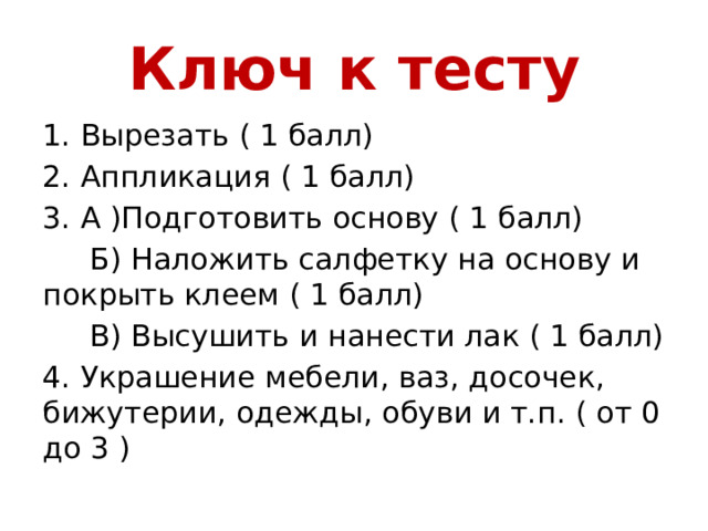 Ключ к тесту 1. Вырезать ( 1 балл) 2. Аппликация ( 1 балл) 3. А )Подготовить основу ( 1 балл)  Б) Наложить салфетку на основу и покрыть клеем ( 1 балл)  В) Высушить и нанести лак ( 1 балл) 4. Украшение мебели, ваз, досочек, бижутерии, одежды, обуви и т.п. ( от 0 до 3 ) 