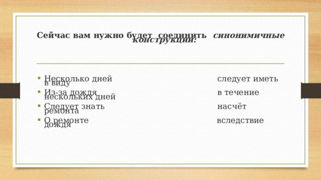 Сейчас вам нужно будет  соединить   синонимичные конструкции:      Несколько дней                                         следует иметь в виду Из-за дождя                                               в течение нескольких дней Следует знать                                            насчёт ремонта О ремонте                                                  вследствие дождя 