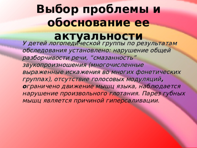  Выбор проблемы и обоснование ее актуальности  У детей логопедической группы по результатам обследования установлено:  нарушение общей разборчивости речи, “смазанность” звукопроизношения (многочисленные выраженные искажения во многих фонетических группах), отсутствие голосовых модуляций , о граничено движение мышц языка, наблюдается нарушение произвольного глотания. Парез губных мышц является причиной гиперсаливации.   