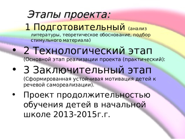     Этапы проекта:   1 Подготовительный (анализ литературы, теоретическое обоснование, подбор стимульного материала)  1 Подготовительный (анализ литературы, теоретическое обоснование, подбор стимульного материала) 2 Технологический этап (Основной этап реализации проекта (практический):  3 Заключительный этап (Сформированная устойчивая мотивация детей к речевой самореализации).  Проект продолжительностью обучения детей в начальной школе 2013-2015г.г.  