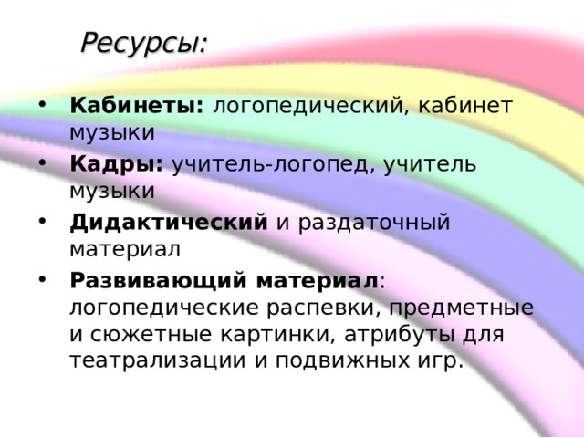     Ресурсы:  Кабинеты: логопедический, кабинет музыки Кадры: учитель-логопед, учитель музыки Дидактический и раздаточный материал Развивающий материал : логопедические распевки, предметные и сюжетные картинки, атрибуты для театрализации и подвижных игр.  