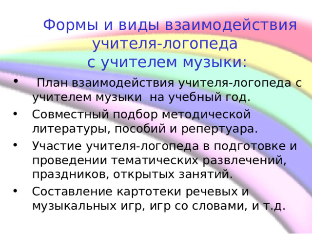     Формы и виды взаимодействия учителя-логопеда  с учителем музыки:  План взаимодействия учителя-логопеда с учителем музыки на учебный год. Совместный подбор методической литературы, пособий и репертуара. Участие учителя-логопеда в подготовке и проведении тематических развлечений, праздников, открытых занятий. Составление картотеки речевых и музыкальных игр, игр со словами, и т.д.  