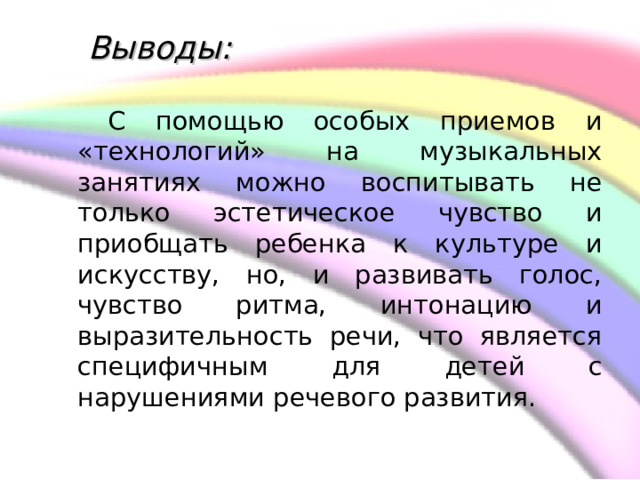     Выводы:    С помощью особых приемов и «технологий» на музыкальных занятиях можно воспитывать не только эстетическое чувство и приобщать ребенка к культуре и искусству, но, и развивать голос, чувство ритма, интонацию и выразительность речи, что является специфичным для детей с нарушениями речевого развития. 