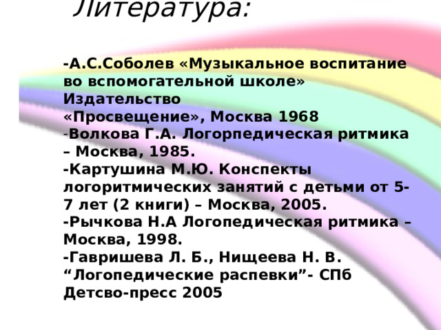         Литература:   -А.С.Соболев «Музыкальное воспитание во вспомогательной школе» Издательство  «Просвещение», Москва 1968  - Волкова Г.А. Логорпедическая ритмика – Москва, 1985.  -Картушина М.Ю. Конспекты логоритмических занятий с детьми от 5-7 лет (2 книги) – Москва, 2005.  -Рычкова Н.А Логопедическая ритмика – Москва, 1998.  -Гавришева Л. Б., Нищеева Н. В. “Логопедические распевки”- СПб Детсво-пресс 2005    