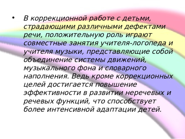  В коррекционной работе с детьми, страдающими различными дефектами речи, положительную роль играют совместные занятия учителя-логопеда и учителя музыки, представляющие собой объединение системы движений, музыкального фона и словарного наполнения. Ведь кроме коррекционных целей достигается повышение эффективности в развитии неречевых и речевых функций, что способствует более интенсивной адаптации детей.    