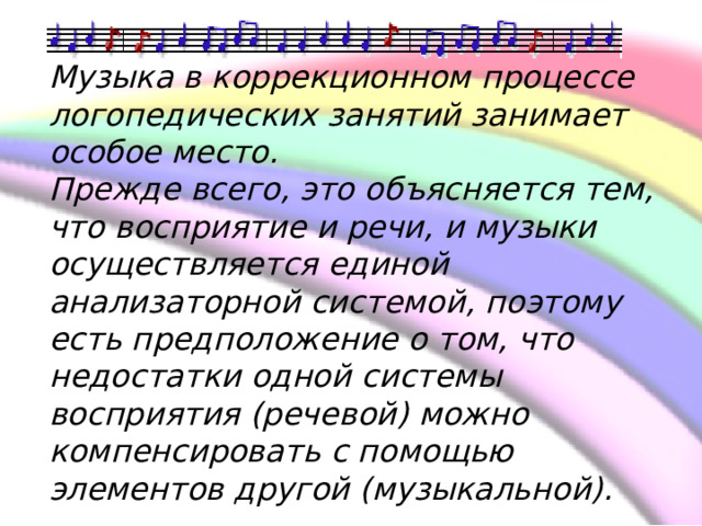    Музыка в коррекционном процессе логопедических занятий занимает особое место. Прежде всего, это объясняется тем, что восприятие и речи, и музыки осуществляется единой анализаторной системой, поэтому есть предположение о том, что недостатки одной системы восприятия (речевой) можно компенсировать с помощью элементов другой (музыкальной). 