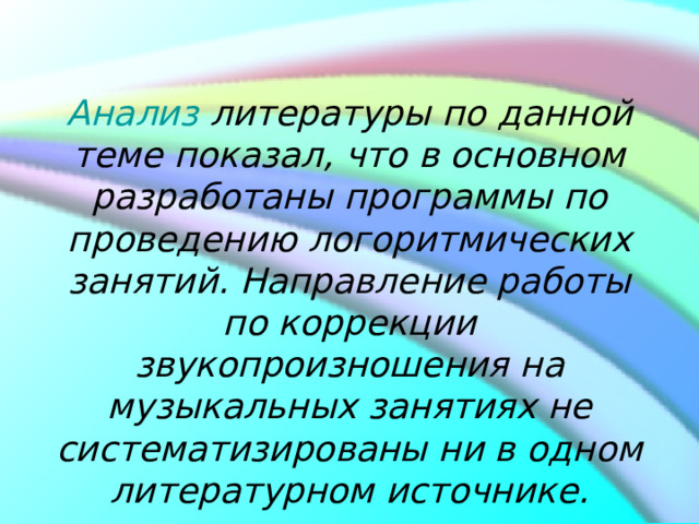            Анализ  литературы по данной теме показал, что в основном разработаны программы по проведению логоритмических занятий. Направление работы по коррекции звукопроизношения на музыкальных занятиях не систематизированы ни в одном литературном источнике.    