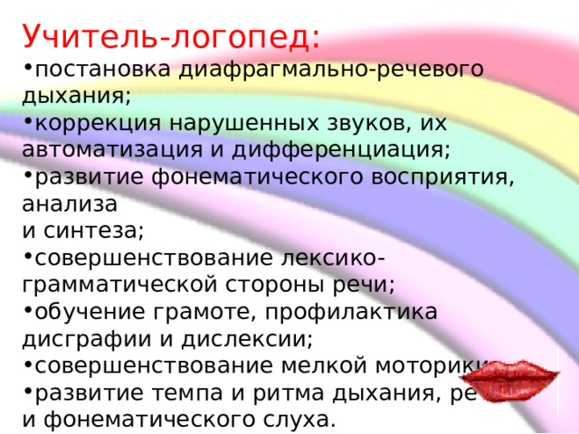 Учитель-логопед: постановка диафрагмально-речевого дыхания; коррекция нарушенных звуков, их автоматизация и дифференциация; развитие фонематического восприятия, анализа и синтеза; совершенствование лексико-грамматической стороны речи; обучение грамоте, профилактика дисграфии и дислексии; совершенствование мелкой моторики. развитие темпа и ритма дыхания, речи и фонематического слуха.     