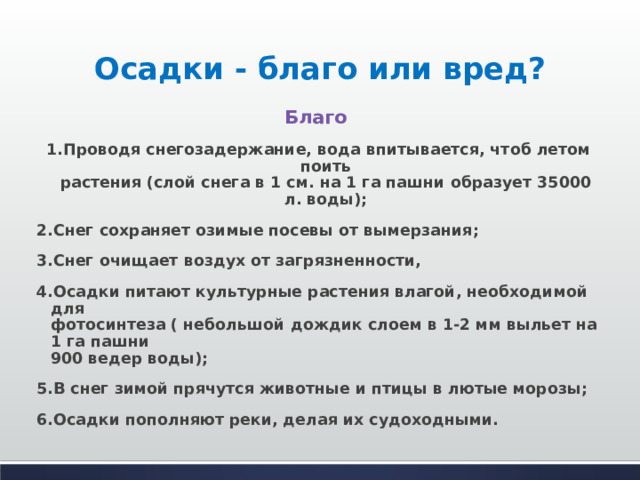Осадки - благо или вред? Благо 1.Проводя снегозадержание, вода впитывается, чтоб летом поить  растения (слой снега в 1 см. на 1 га пашни образует 35000 л. воды); 2.Снег сохраняет озимые посевы от вымерзания; 3.Снег очищает воздух от загрязненности, 4.Осадки питают культурные растения влагой, необходимой для  фотосинтеза ( небольшой дождик слоем в 1-2 мм выльет на 1 га пашни  900 ведер воды); 5.В снег зимой прячутся животные и птицы в лютые морозы; 6.Осадки пополняют реки, делая их судоходными.  