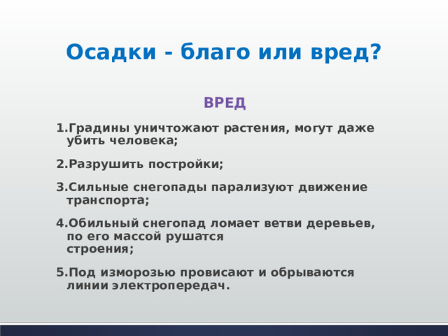 Осадки - благо или вред? ВРЕД 1.Градины уничтожают растения, могут даже убить человека; 2.Разрушить постройки; 3.Сильные снегопады парализуют движение транспорта; 4.Обильный снегопад ломает ветви деревьев, по его массой рушатся  строения; 5.Под изморозью провисают и обрываются линии электропередач. 