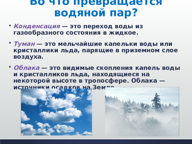 Во что превращается водяной пар? Конденсация  — это переход воды из газообразного состояния в жидкое. Туман  — это мельчайшие капельки воды или кристаллики льда, парящие в приземном слое воздуха. Облака  — это видимые скопления капель воды и кристалликов льда, находящиеся на некоторой высоте в тропосфере. Облака — источники осадков на Земле.  