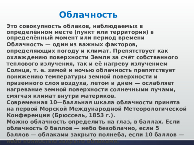 Облачность  Это совокупность облаков, наблюдаемых в определённом месте (пункт или территория) в определённый момент или период времени Облачность — один из важных факторов, определяющих погоду и климат. Препятствует как охлаждению поверхности Земли за счёт собственного теплового излучения, так и её нагреву излучением Солнца, т. е. зимой и ночью облачность препятствует понижению температуры земной поверхности и приземного слоя воздуха, летом и днем — ослабляет нагревание земной поверхности солнечными лучами, смягчая климат внутри материков.  Современная 10—балльная шкала облачности принята на первой Морской Международной Метеорологической Конференции (Брюссель, 1853 г.).  Можно облачность определить на глаз, в баллах. Если облачность 0 баллов — небо безоблачно, если 5 баллов — облаками закрыто полнеба, если 10 баллов — небо полностью закрыто облаками.          