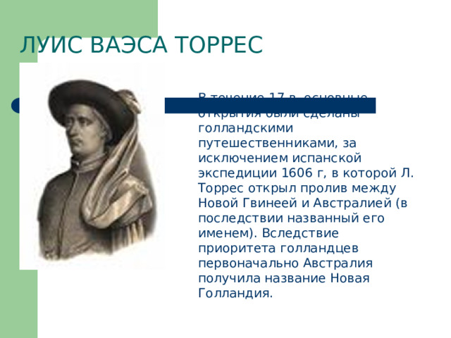 Луис Ваэса Торрес В течение 17 в. основные открытия были сделаны голландскими путешественниками, за исключением испанской экспедиции 1606 г, в которой Л. Торрес открыл пролив между Новой Гвинеей и Австралией (в последствии названный его именем). Вследствие приоритета голландцев первоначально Австралия получила название Новая Голландия. 