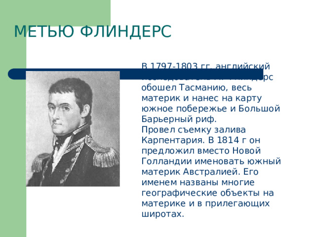 Метью Флиндерс В 1797-1803 гг. английский исследователь М. Флиндерс обошел Тасманию, весь материк и нанес на карту южное побережье и Большой Барьерный риф. Провел съемку залива Карпентария. В 1814 г он предложил вместо Новой Голландии именовать южный материк Австралией. Его именем названы многие географические объекты на материке и в прилегающих широтах. 