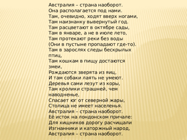     Австралия – страна наоборот.  Она располагается под нами.  Там, очевидно, ходят вверх ногами,  Там наизнанку вывернутый год.  Там расцветают в октябре сады,  Там в январе, а не в июле лето,  Там протекают реки без воды  (Они в пустыне пропадают где-то).  Там в зарослях следы бескрылых птиц,  Там кошкам в пищу достаются змеи,  Рождаются зверята из яиц,  И там собаки лаять не умеют.  Деревья сами лезут из коры,  Там кролики страшней, чем наводненье,  Спасает юг от северной жары,  Столица не имеет населенья.  Австралия – страна наоборот.  Её исток на лондонском причале:  Для хищников дорогу расчищали  Изгнанники и каторжный народ,  Австралия – страна наоборот.  Галина Усова 
