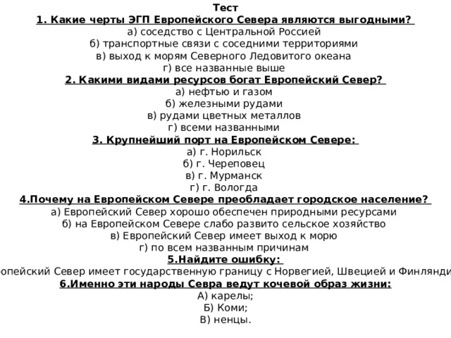 Тест 1. Какие черты ЭГП Европейского Севера являются выгодными?  а) соседство с Центральной Россией  б) транспортные связи с соседними территориями  в) выход к морям Северного Ледовитого океана  г) все названные выше 2. Какими видами ресурсов богат Европейский Север?  а) нефтью и газом  б) железными рудами  в) рудами цветных металлов  г) всеми названными 3. Крупнейший порт на Европейском Севере:  а) г. Норильск  б) г. Череповец  в) г. Мурманск  г) г. Вологда 4.Почему на Европейском Севере преобладает городское население?  а) Европейский Север хорошо обеспечен природными ресурсами  б) на Европейском Севере слабо развито сельское хозяйство  в) Европейский Север имеет выход к морю  г) по всем названным причинам 5.Найдите ошибку: Европейский Север имеет государственную границу с Норвегией, Швецией и Финляндией. 6.Именно эти народы Севра ведут кочевой образ жизни: А) карелы; Б) Коми; В) ненцы. 