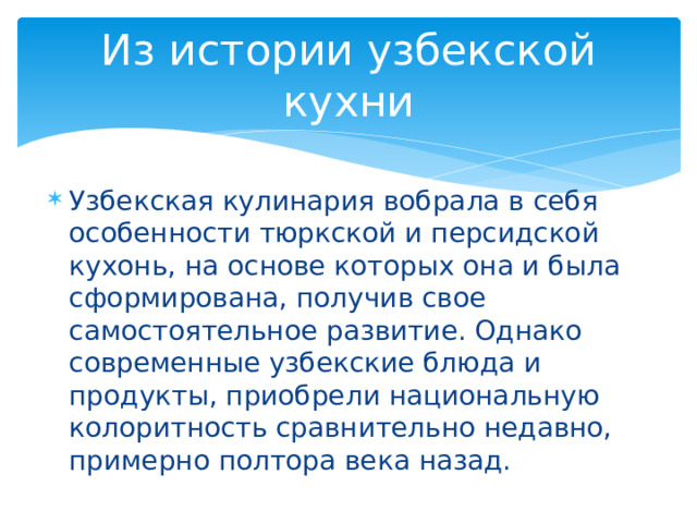 Из истории узбекской кухни Узбекская кулинария вобрала в себя особенности тюркской и персидской кухонь, на основе которых она и была сформирована, получив свое самостоятельное развитие. Однако современные узбекские блюда и продукты, приобрели национальную колоритность сравнительно недавно, примерно полтора века назад. 