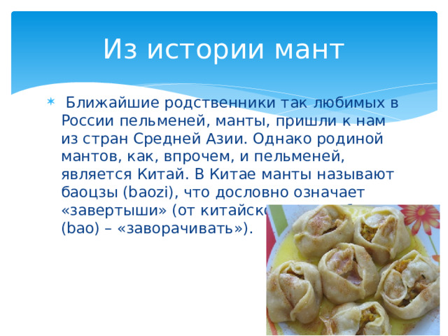 Из истории мант  Ближайшие родственники так любимых в России пельменей, манты, пришли к нам из стран Средней Азии. Однако родиной мантов, как, впрочем, и пельменей, является Китай. В Китае манты называют баоцзы (baozi), что дословно означает «завертыши» (от китайского слова бао (bao) – «заворачивать»). 