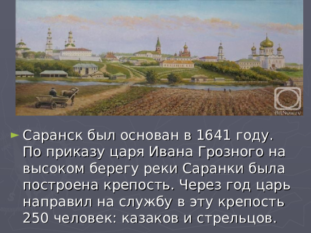 Саранск был основан в 1641 году. По приказу царя Ивана Грозного на высоком берегу реки Саранки была построена крепость. Через год царь направил на службу в эту крепость 250 человек: казаков и стрельцов. 
