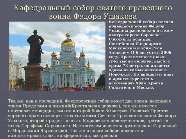 Кафедральный собор святого праведного воина Федора Ушакова Кафедральный собор святого праведного воина Федора Ушакова расположен в самом центре города Саранска. Собор был освящен Святейшим Патриархом Московским и всея Руси Алексием II 6 августа в 2006 году. Храм вмещает около трех тысяч человек, высота храма 73 метра, он является одним из самых высоких в Поволжье. По внешнему виду и архитектуре очень напоминает Храм Христа Спасителя в Москве. Так же, как и последний, Феодоровский собор имеет два храма: верхний с тремя Пределами и нижний(Крестильная церковь), так же имеется смотровая площадка, высота которой более 30 метров. Главный Престол верхнего храма освящен в честь памяти Святого Праведного воина Феодора Ушакова, второй придел - в честь Мордовских новомучеников, третий - в честь Серафима Саровского. Настоятелем является архиепископ Саранский и Мордовский Варсонофий. Так же в новом соборе находятся: компьютерный класс, конференц-зал, воскресная  школа, трапезная и многое другое. 