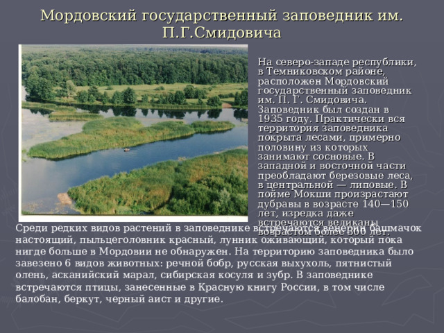 Мордовский государственный заповедник им. П.Г.Смидовича На северо-западе республики, в Темниковском районе, расположен Мордовский государственный заповедник им. П. Г. Смидовича. Заповедник был создан в 1935 году. Практически вся территория заповедника покрыта лесами, примерно половину из которых занимают сосновые. В западной и восточной части преобладают березовые леса, в центральной — липовые. В пойме Мокши произрастают дубравы в возрасте 140—150 лет, изредка даже встречаются великаны возрастом более 300 лет.  Среди редких видов растений в заповеднике встречаются венерин башмачок настоящий, пыльцеголовник красный, лунник оживающий, который пока нигде больше в Мордовии не обнаружен. На территорию заповедника было завезено 6 видов животных: речной бобр, русская выхухоль, пятнистый олень, асканийский марал, сибирская косуля и зубр. В заповеднике встречаются птицы, занесенные в Красную книгу России, в том числе балобан, беркут, черный аист и другие.  