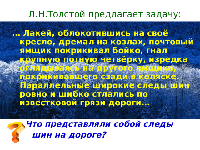 Л.Н.Толстой предлагает задачу:  … Лакей, облокотившись на своё кресло, дремал на козлах, почтовый ямщик покрикивал бойко, гнал крупную потную четвёрку, изредка оглядываясь на другого ямщика, покрикивавшего сзади в коляске. Параллельные широкие следы шин ровно и шибко стлались по известковой грязи дороги…  Что представляли собой следы  шин на дороге?  