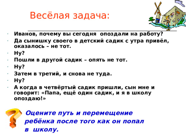 Весёлая задача: Иванов, почему вы сегодня опоздали на работу? Да сынишку своего в детский садик с утра привёл, оказалось – не тот. Ну? Пошли в другой садик – опять не тот. Ну? Затем в третий, и снова не туда. Ну? А когда в четвёртый садик пришли, сын мне и говорит: «Папа, ещё один садик, и я в школу опоздаю!»  Оцените путь и перемещение  ребёнка после того как он попал  в школу. 