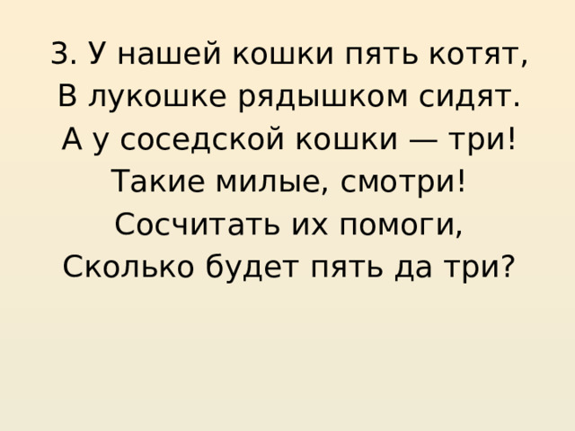 3. У нашей кошки пять котят, В лукошке рядышком сидят. А у соседской кошки — три! Такие милые, смотри! Сосчитать их помоги, Сколько будет пять да три? 