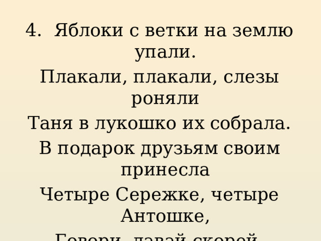 4. Яблоки с ветки на землю упали. Плакали, плакали, слезы роняли Таня в лукошко их собрала. В подарок друзьям своим принесла Четыре Сережке, четыре Антошке, Говори давай скорей, Сколько яблок у друзей? 