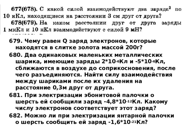 679. Чему равен Q заряд электронов, которые находятся в слитке золота массой 200г? 680. Два одинаковых маленьких металлических шарика, имеющие заряды 2*10 -6 Кл и -5*10 -6 Кл, сближаются в воздухе до соприкосновения, после чего разъединяются. Найти силу взаимодействия между шариками после их удаления на расстояние 0,3м друг от друга. 681. При электризации эбонитовой палочки о шерсть ей сообщили заряд -4,8*10 -12 Кл. Какому числу электронов соответствует этот заряд? 682. Можно ли при электризации янтарной палочки о шерсть сообщить ей заряд -1,6*10 -21 Кл? 