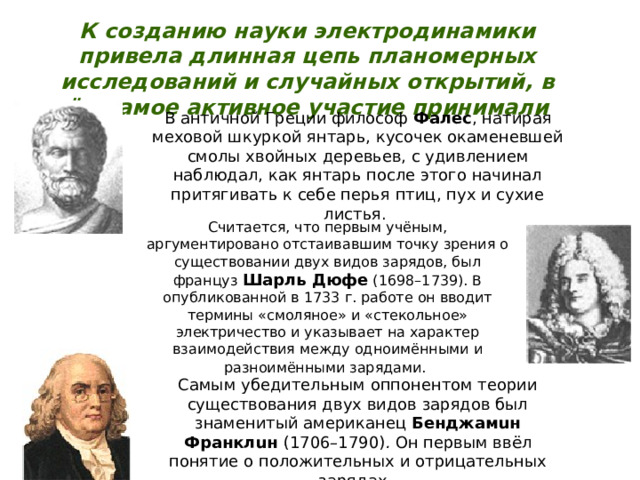 К созданию науки электродинамики привела длинная цепь планомерных исследований и случайных открытий, в чём самое активное участие принимали В античной Греции философ Фалес , натирая меховой шкуркой янтарь, кусочек окаменевшей смолы хвойных деревьев, с удивлением наблюдал, как янтарь после этого начинал притягивать к себе перья птиц, пух и сухие листья. Считается, что первым учёным, аргументировано отстаивавшим точку зрения о существовании двух видов зарядов, был француз Шарль Дюфе  (1698–1739). В опубликованной в 1733 г. работе он вводит термины «смоляное» и «стекольное» электричество и указывает на характер взаимодействия между одноимёнными и разноимёнными зарядами.  Самым убедительным оппонентом теории существования двух видов зарядов был знаменитый американец Бенджамuн Франклuн  (1706–1790) . Он первым ввёл понятие о положительных и отрицательных зарядах. 