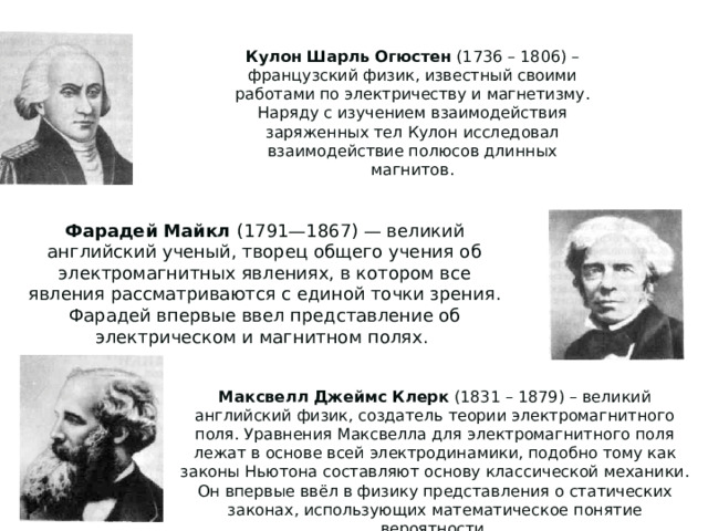 Кулон Шарль Огюстен (1736 – 1806) – французский физик, известный своими работами по электричеству и магнетизму. Наряду с изучением взаимодействия заряженных тел Кулон исследовал взаимодействие полюсов длинных магнитов. Фарадей Майкл (1791—1867) — великий английский ученый, творец общего учения об электромагнитных явлениях, в котором все явления рассматриваются с единой точки зрения. Фарадей впервые ввел представление об электрическом и магнитном полях. Максвелл Джеймс Клерк (1831 – 1879) – великий английский физик, создатель теории электромагнитного поля. Уравнения Максвелла для электромагнитного поля лежат в основе всей электродинамики, подобно тому как законы Ньютона составляют основу классической механики. Он впервые ввёл в физику представления о статических законах, использующих математическое понятие вероятности. 