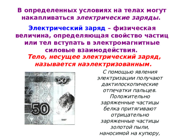 В определенных условиях на телах могут накапливаться электрические заряды . Электрический заряд – физическая величина, определяющая свойство частиц или тел вступать в электромагнитные силовые взаимодействия.  Тело, несущее электрический заряд, называется наэлектризованным. С помощью явления электризации получают дактилоскопические отпечатки пальцев. Положительно заряженные частицы белка притягивают отрицательно заряженные частицы золотой пыли, наносимой на купюру, создавая видимые отпечатки 