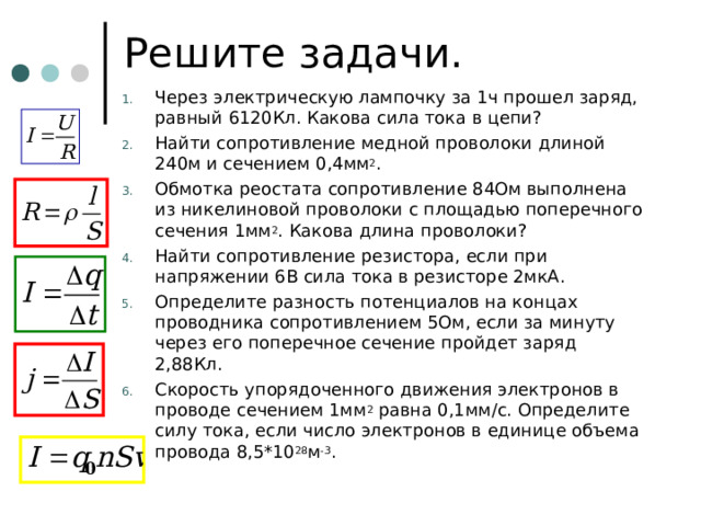 Решите задачи. Через электрическую лампочку за 1ч прошел заряд, равный 6120Кл. Какова сила тока в цепи? Найти сопротивление медной проволоки длиной 240м и сечением 0,4мм 2 . Обмотка реостата сопротивление 84Ом выполнена из никелиновой проволоки с площадью поперечного сечения 1мм 2 . Какова длина проволоки? Найти сопротивление резистора, если при напряжении 6В сила тока в резисторе 2мкА. Определите разность потенциалов на концах проводника сопротивлением 5Ом, если за минуту через его поперечное сечение пройдет заряд 2,88Кл. Скорость упорядоченного движения электронов в проводе сечением 1мм 2 равна 0,1мм/с. Определите силу тока, если число электронов в единице объема провода 8,5*10 28 м -3 .  