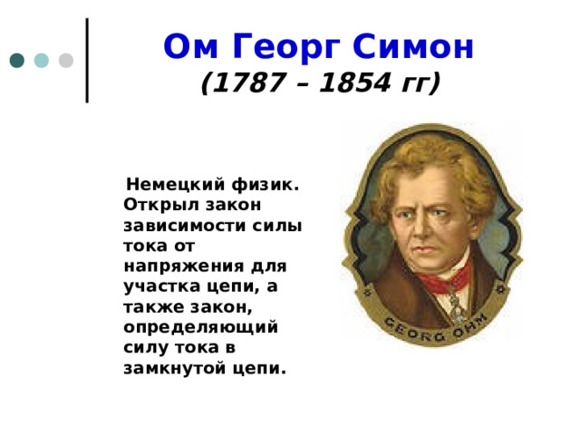 Ом Георг Симон  (1787 – 1854 гг)    Немецкий физик. Открыл закон зависимости силы тока от напряжения для участка цепи, а также закон, определяющий силу тока в замкнутой цепи. 
