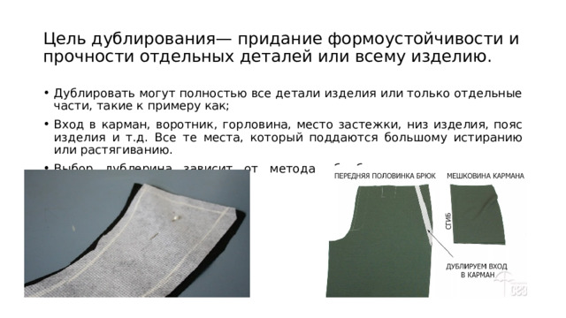 Цель дублирования— придание формоустойчивости и прочности отдельных деталей или всему изделию. Дублировать могут полностью все детали изделия или только отдельные части, такие к примеру как; Вход в карман, воротник, горловина, место застежки, низ изделия, пояс изделия и т.д. Все те места, который поддаются большому истиранию или растягиванию. Выбор дублерина зависит от метода обработки конкретного узла изделия и вида ткани. 