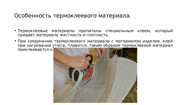 Особенность термоклеевого материала. Термоклеевые материалы пропитаны специальным клеем, который придает материалу жесткость и плотность. При соединении термоклеевого материала с материалом изделия, клей при нагревании утюга, плавится, таким образом термоклеевой материал приклеивается к основному материалу изделия. 