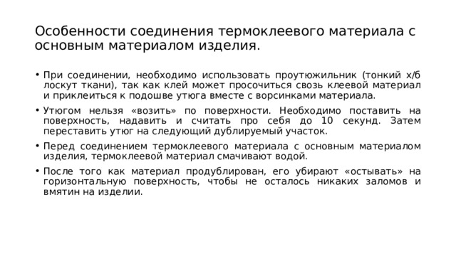 Особенности соединения термоклеевого материала с основным материалом изделия. При соединении, необходимо использовать проутюжильник (тонкий х/б лоскут ткани), так как клей может просочиться свозь клеевой материал и приклеиться к подошве утюга вместе с ворсинками материала. Утюгом нельзя «возить» по поверхности. Необходимо поставить на поверхность, надавить и считать про себя до 10 секунд. Затем переставить утюг на следующий дублируемый участок. Перед соединением термоклеевого материала с основным материалом изделия, термоклеевой материал смачивают водой. После того как материал продублирован, его убирают «остывать» на горизонтальную поверхность, чтобы не осталось никаких заломов и вмятин на изделии. 