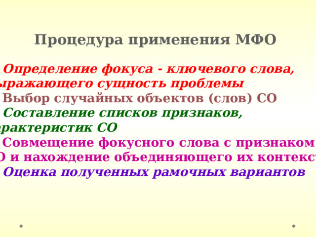 Процедура применения МФО 1. Определение фокуса - ключевого слова, выражающего сущность проблемы 2. Выбор случайных объектов (слов) СО 3. Составление списков признаков, характеристик СО 4. Совмещение фокусного слова с признаком СО и нахождение объединяющего их контекста 5. Оценка полученных рамочных вариантов 