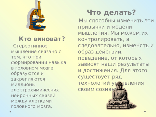  Что делать?  Мы способны изменить эти привычки и модели мышления. Мы можем их контролировать, а следовательно, изменять и образ действий, поведение, от которых зависят наши результаты и достижения. Для этого существует ряд технологий управления своим сознанием.  Кто виноват?  Стереотипное мышление связано с тем, что при формировании навыка в головном мозге образуются и закрепляются миллионы электрохимических нейронных связей между клетками головного мозга. 