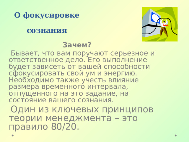  О фокусировке сознания  Зачем?  Бывает, что вам поручают серьезное и ответственное дело. Его выполнение будет зависеть от вашей способности сфокусировать свой ум и энергию. Необходимо также учесть влияние размера временного интервала, отпущенного на это задание, на состояние вашего сознания.  Один из ключевых принципов теории менеджмента – это правило 80/20. 
