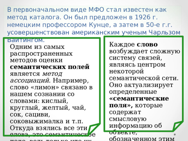 В первоначальном виде МФО стал известен как метод каталога. Он был предложен в 1926 г. немецким профессором Кунце, а затем в 50-е г.г. усовершенствован американским ученым Чарльзом Вайтингом. Каждое слово возбуждает сложную систему связей, являясь центром некоторой семантической сети. Оно актуализирует определенные «семантические поля», которые содержат смысловую информацию об объекте, обозначенном этим словом. Одним из самых распространенных методов оценки семантических полей является метод ассоциаций . Например, слово «лимон» связано в нашем сознании со словами: кислый, круглый, желтый, чай, сок, сациви, соковыжималка и т.п. Откуда взялись все эти слова, это семантическое поле, ведь только что их не было? Ответ – из подсознания. 