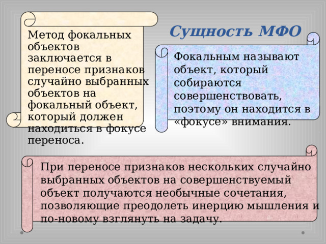 Сущность МФО Метод фокальных объектов заключается в переносе признаков случайно выбранных объектов на фокальный объект, который должен находиться в фокусе переноса. Фокальным называют объект, который собираются совершенствовать, поэтому он находится в «фокусе» внимания. При переносе признаков нескольких случайно выбранных объектов на совершенствуемый объект получаются необычные сочетания, позволяющие преодолеть инерцию мышления и по-новому взглянуть на задачу. 