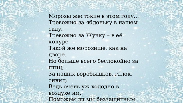 Морозы жестокие в этом году… Тревожно за яблоньку в нашем саду. Тревожно за Жучку – в её конуре  Такой же морозище, как на дворе. Но больше всего беспокойно за птиц, За наших воробышков, галок, синиц: Ведь очень уж холодно в воздухе им. Поможем ли мы беззащитным таким? Поможем! Их надо кормить, и тогда им будет легко пережить холода. Е. Благинина 