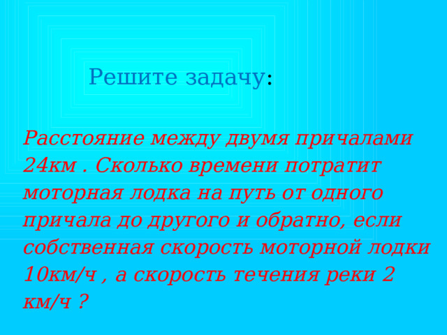 Решите задачу : Расстояние между двумя причалами 24км . Сколько времени потратит моторная лодка на путь от одного причала до другого и обратно, если собственная скорость моторной лодки 10км/ч , а скорость течения реки 2 км/ч ? 