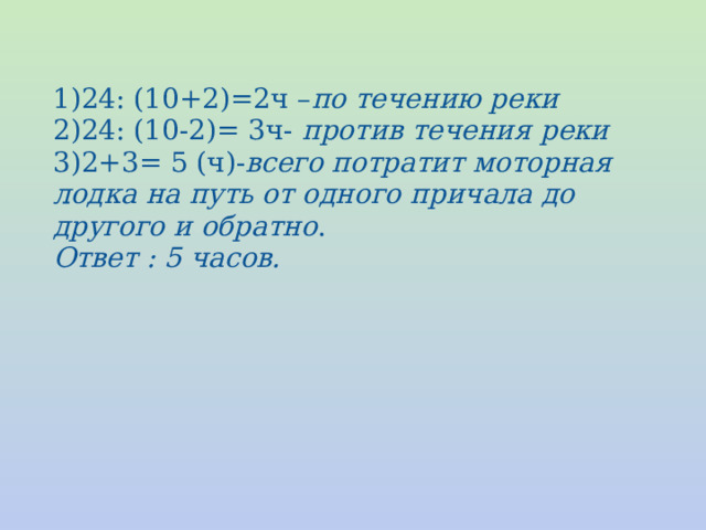 24: (10+2)=2ч – по течению реки 2)24: (10-2)= 3ч- против течения реки 3)2+3= 5 (ч)- всего потратит моторная лодка на путь от одного причала до другого и обратно . Ответ : 5 часов. 