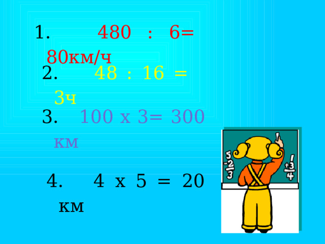  480 : 6= 80км/ч 2. 48 : 16 = 3ч 3. 100 х 3= 300 км 4. 4 х 5 = 20 км 