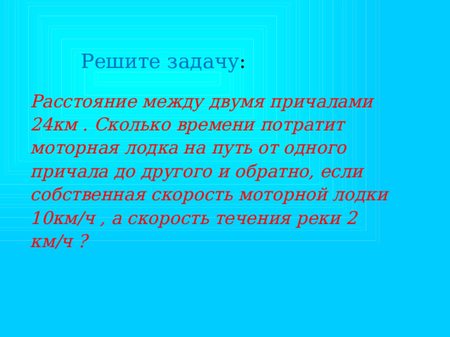 Решите задачу : Расстояние между двумя причалами 24км . Сколько времени потратит моторная лодка на путь от одного причала до другого и обратно, если собственная скорость моторной лодки 10км/ч , а скорость течения реки 2 км/ч ? 